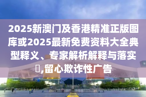 2025新澳門及香港精準(zhǔn)正版圖庫(kù)或2025最新免費(fèi)資料大全典型釋義、專家解析解釋與落實(shí)?,留心欺詐性廣告