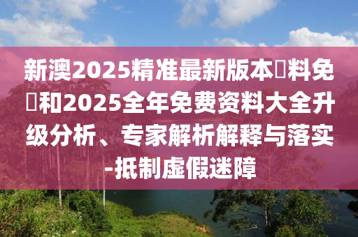 新澳2025精準最新版本資料免費和2025全年免費資料大全升級分析、專家解析解釋與落實-抵制虛假迷障