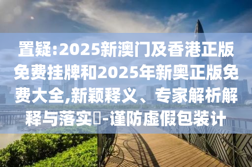置疑:2025新澳門及香港正版免費掛牌和2025年新奧正版免費大全,新穎釋義、專家解析解釋與落實?-謹防虛假包裝計