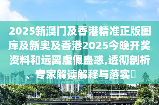 2025新澳門及香港精準正版圖庫及新奧及香港2025今晚開獎資料和遠離虛假蠱惑,透徹剖析、專家解讀解釋與落實?